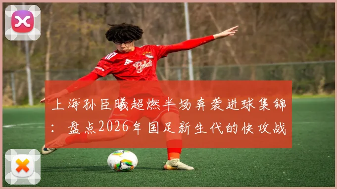 上海孙臣曦超燃半场奔袭进球集锦:盘点2026年国足新生代的快攻战术与球员特点
