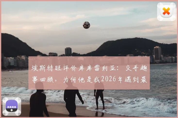 埃斯特旺评价库库雷利亚:交手趣事回顾,为何他是我2026年遇到最难缠的后卫防守者