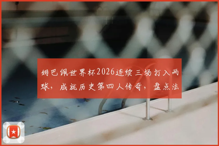 姆巴佩世界杯2026连续三场打入两球,成就历史第四人传奇,盘点法国队核心球员数据表现