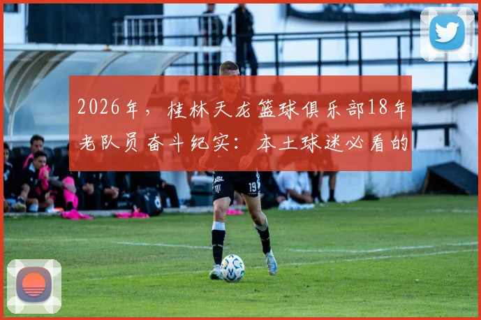 2026年，桂林天龙篮球俱乐部18年老队员奋斗纪实：本土球迷必看的老炮儿执着冠军之路
