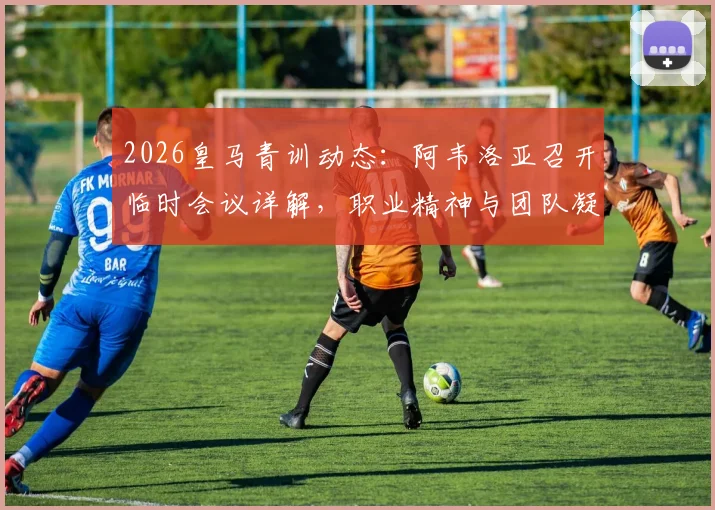 2026皇马青训动态：阿韦洛亚召开临时会议详解，职业精神与团队凝聚力成核心议题