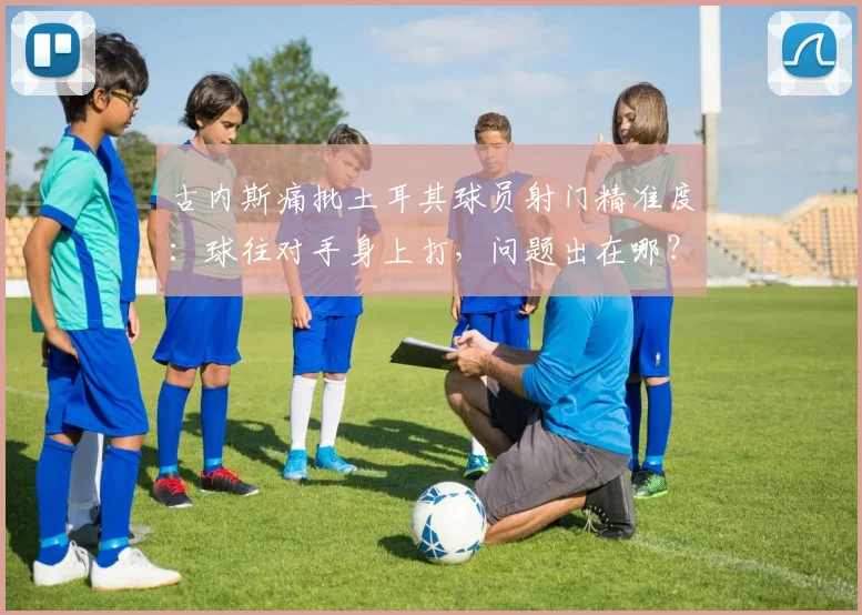 古内斯痛批土耳其球员射门精准度：球往对手身上打，问题出在哪？附2026年射门训练提升方法