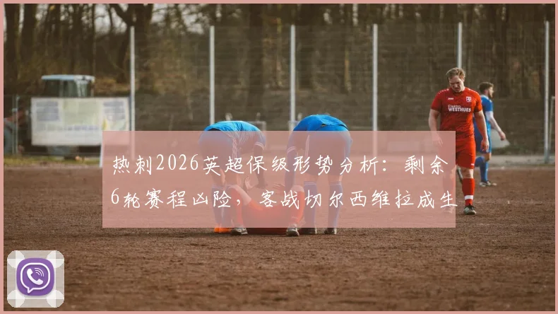 热刺2026英超保级形势分析:剩余6轮赛程凶险,客战切尔西维拉成生死战