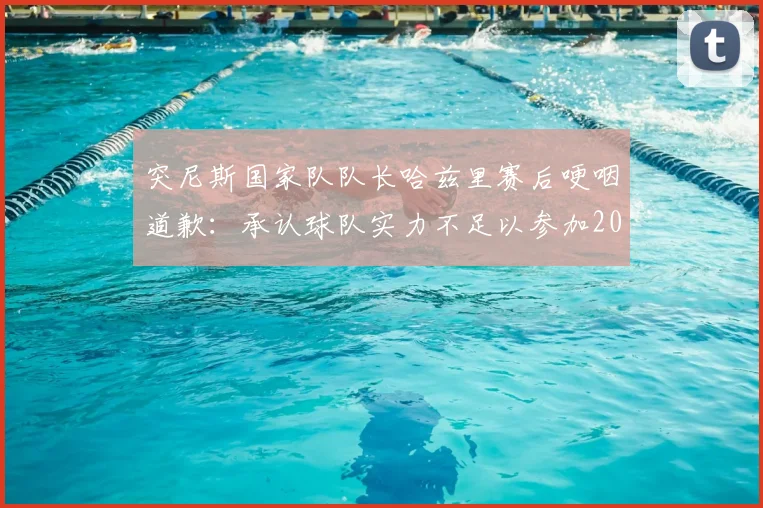 突尼斯国家队队长哈兹里赛后哽咽道歉：承认球队实力不足以参加2026世界杯，球迷质疑主帅用人策略