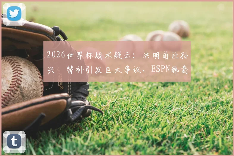 2026世界杯战术疑云：洪明甫让孙兴慜替补引发巨大争议，ESPN韩裔记者直言难以原谅