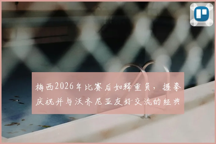 梅西2026年比赛后如释重负，握拳庆祝并与沃齐尼亚友好交流的经典瞬间回顾