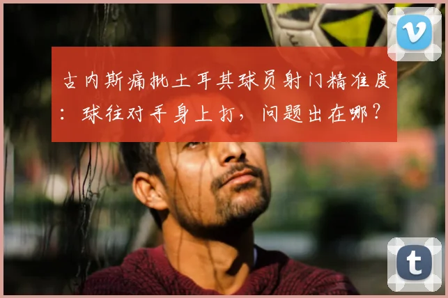 古内斯痛批土耳其球员射门精准度：球往对手身上打，问题出在哪？附2026年射门训练提升方法