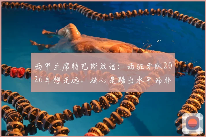 西甲主席特巴斯放话:西班牙队2026年想走远,核心是踢出水平而非纠结裁判,这话你怎么看?