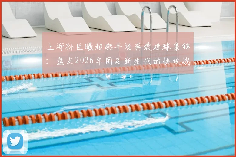 上海孙臣曦超燃半场奔袭进球集锦：盘点2026年国足新生代的快攻战术与球员特点