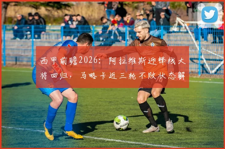 西甲前瞻2026:阿拉维斯迎锋线大将回归,马略卡近三轮不败状态解析与比赛胜负预测