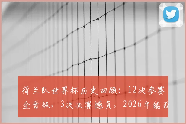 荷兰队世界杯历史回顾：12次参赛全晋级，3次决赛憾负，2026年能否摘掉“无冕之王”头衔？