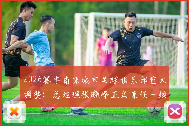 2026赛季南京城市足球俱乐部重大调整：总经理张晓峰正式兼任一线队主教练，球队未来战略与成绩展望
