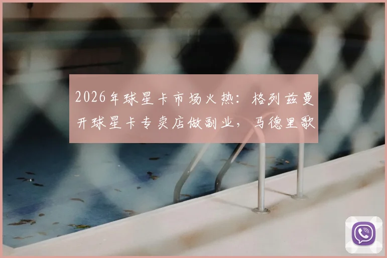 2026年球星卡市场火热：格列兹曼开球星卡专卖店做副业，马德里歌迷目睹其现身演唱会