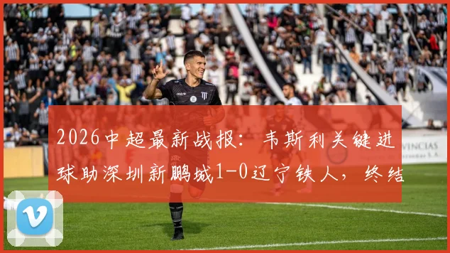2026中超最新战报：韦斯利关键进球助深圳新鹏城1-0辽宁铁人，终结三轮不胜颓势
