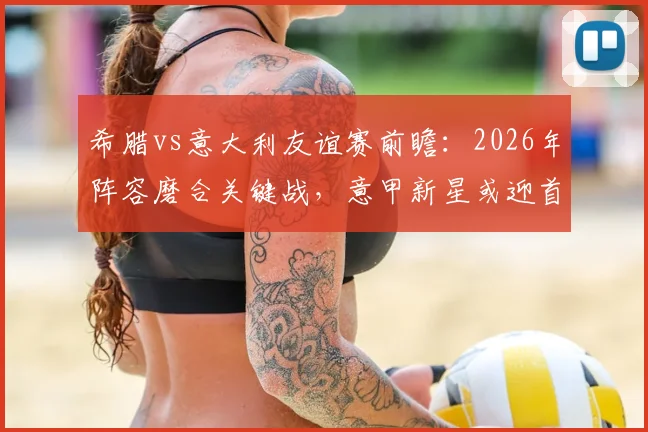 希腊vs意大利友谊赛前瞻:2026年阵容磨合关键战,意甲新星或迎首秀机会,附历史交锋与比分预测