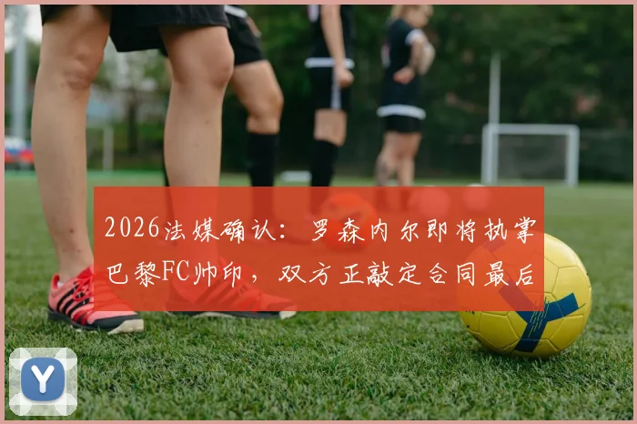 2026法媒确认：罗森内尔即将执掌巴黎FC帅印，双方正敲定合同最后细节