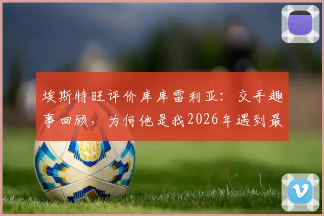 埃斯特旺评价库库雷利亚：交手趣事回顾，为何他是我2026年遇到最难缠的后卫防守者