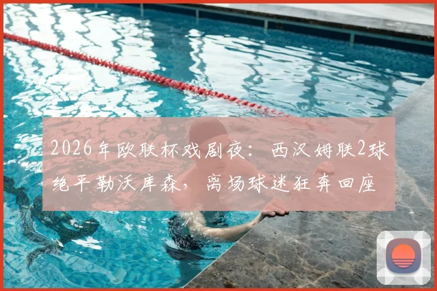 2026年欧联杯戏剧夜：西汉姆联2球绝平勒沃库森，离场球迷狂奔回座，点球大战悲情出局全记录