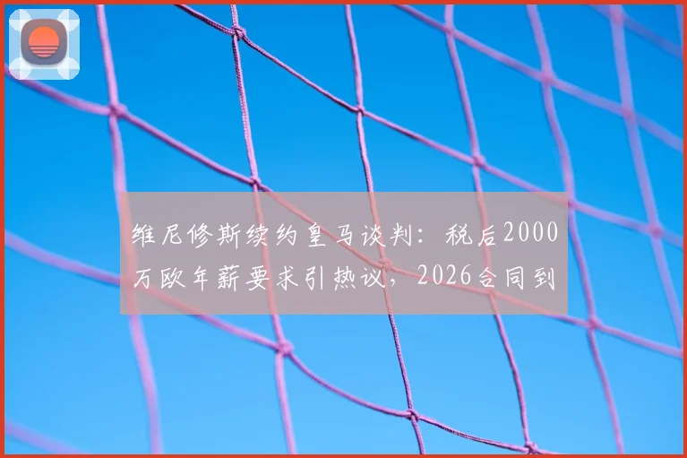 维尼修斯续约皇马谈判：税后2000万欧年薪要求引热议，2026合同到期前景深度剖析