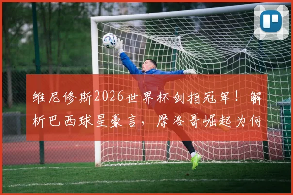 维尼修斯2026世界杯剑指冠军!解析巴西球星豪言,摩洛哥崛起为何已成公认强队?
