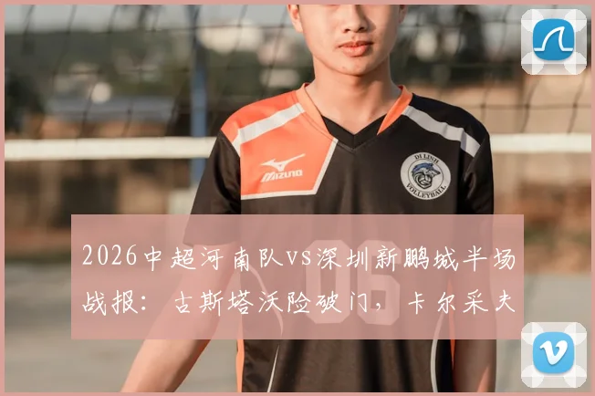 2026中超河南队vs深圳新鹏城半场战报：古斯塔沃险破门，卡尔采夫造威胁，两队互交白卷