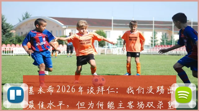 基米希2026年谈拜仁：我们没踢出最佳水平，但为何能主客场双杀皇马？详解豪门对决的取胜之道
