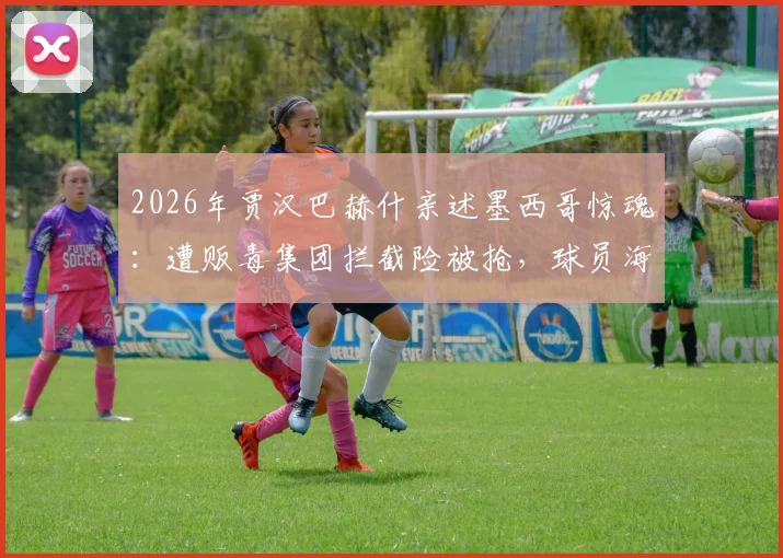2026年贾汉巴赫什亲述墨西哥惊魂：遭贩毒集团拦截险被抢，球员海外安全引深思