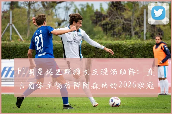 F1明星诺里斯携女友现场助阵:直击葡体主场对阵阿森纳的2026欧冠关键战