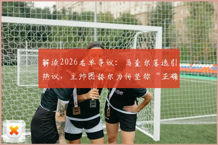 解读2026名单争议:马奎尔落选引热议,主帅图赫尔为何坚称“正确且必须”?