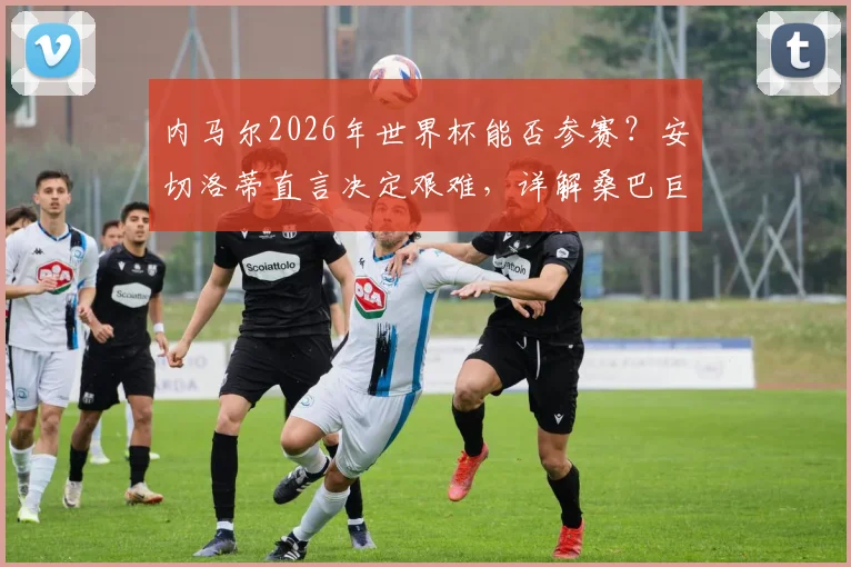 内马尔2026年世界杯能否参赛?安切洛蒂直言决定艰难,详解桑巴巨星现状与皇马教头的考量