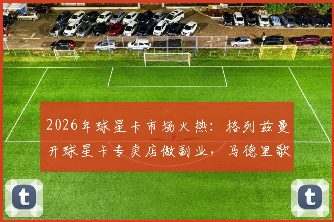 2026年球星卡市场火热：格列兹曼开球星卡专卖店做副业，马德里歌迷目睹其现身演唱会