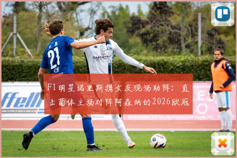 F1明星诺里斯携女友现场助阵：直击葡体主场对阵阿森纳的2026欧冠关键战