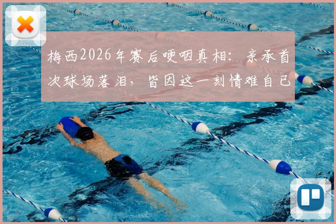 梅西2026年赛后哽咽真相:亲承首次球场落泪,皆因这一刻情难自已(附采访原话)