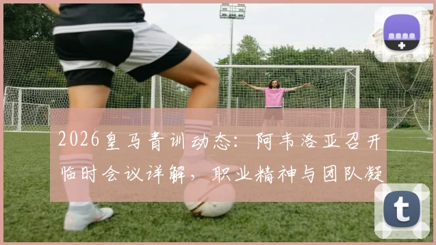 2026皇马青训动态:阿韦洛亚召开临时会议详解,职业精神与团队凝聚力成核心议题