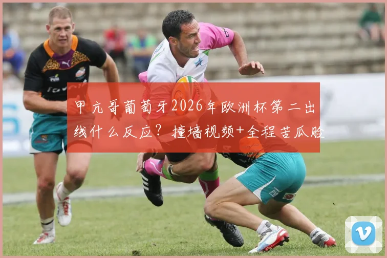 甲亢哥葡萄牙2026年欧洲杯第二出线什么反应？撞墙视频+全程苦瓜脸表情全收录，附完整事件解读