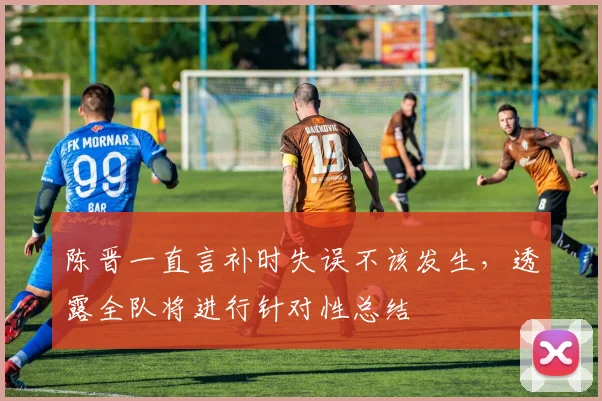 陈晋一直言补时失误不该发生,透露全队将进行针对性总结