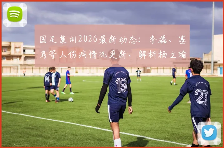 国足集训2026最新动态:李磊、塞鸟等人伤病情况更新,解析杨立瑜吴少聪离场原因及阵容影响