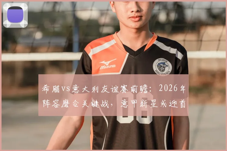 希腊vs意大利友谊赛前瞻：2026年阵容磨合关键战，意甲新星或迎首秀机会，附历史交锋与比分预测