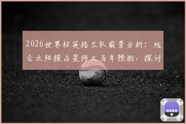 2026世界杯英格兰队前景分析:结合太阳报占星师火马年预测,探讨三狮军团夺冠可能性