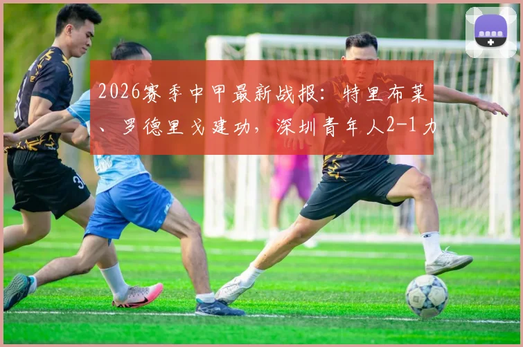 2026赛季中甲最新战报:特里布莱、罗德里戈建功,深圳青年人2-1力克梅州客家半场集锦