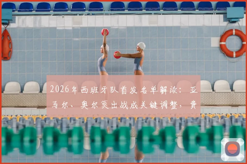 2026年西班牙队首发名单解读:亚马尔、奥尔莫出战成关键调整,费兰为何被撤下引热议