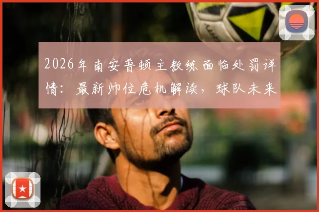2026年南安普顿主教练面临处罚详情:最新帅位危机解读,球队未来走向分析