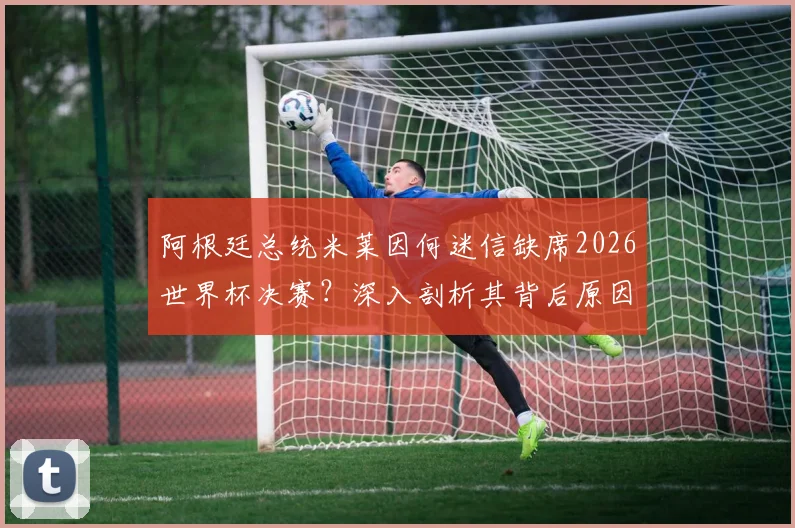 阿根廷总统米莱因何迷信缺席2026世界杯决赛？深入剖析其背后原因与传统，及对阿根廷队备战的潜在影响