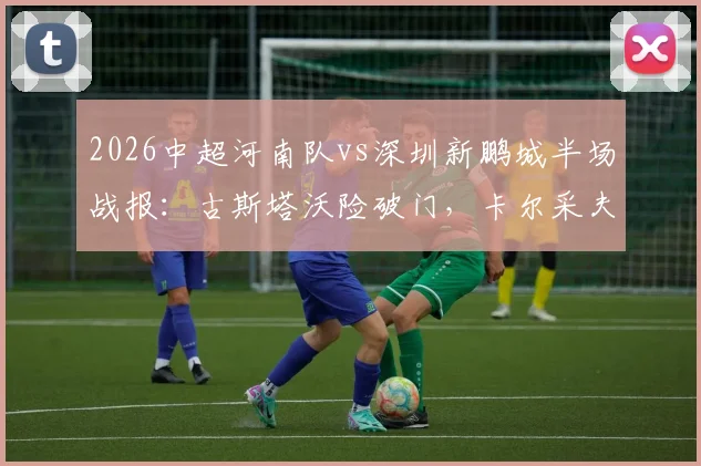 2026中超河南队vs深圳新鹏城半场战报:古斯塔沃险破门,卡尔采夫造威胁,两队互交白卷