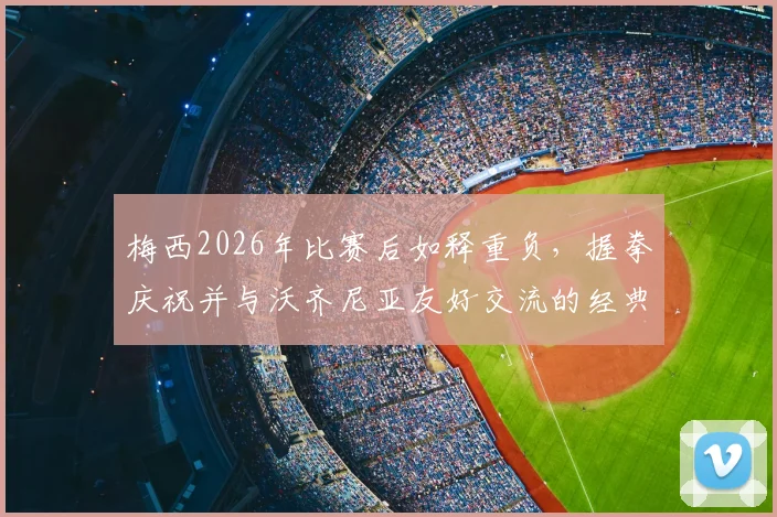 梅西2026年比赛后如释重负,握拳庆祝并与沃齐尼亚友好交流的经典瞬间回顾