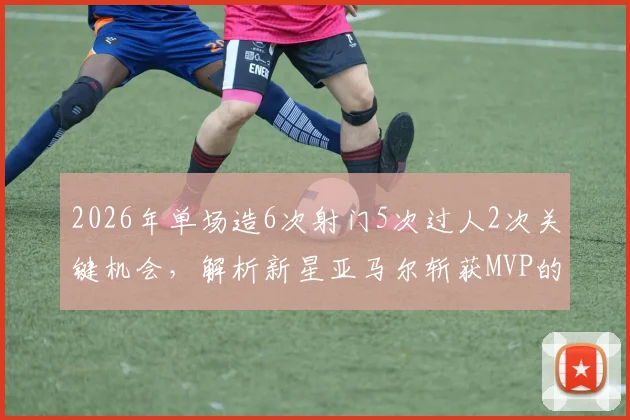 2026年单场造6次射门5次过人2次关键机会，解析新星亚马尔斩获MVP的制胜密码与未来潜力