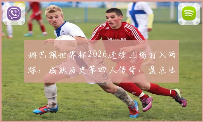 姆巴佩世界杯2026连续三场打入两球，成就历史第四人传奇，盘点法国队核心球员数据表现