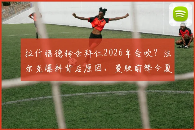 拉什福德转会拜仁2026年告吹?法尔克爆料背后原因,曼联前锋今夏或留队动向分析