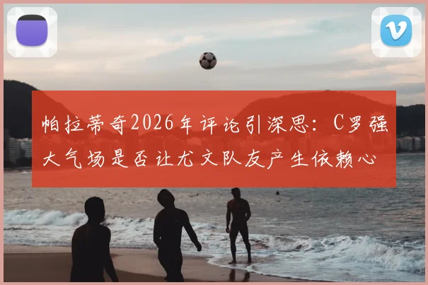 帕拉蒂奇2026年评论引深思:C罗强大气场是否让尤文队友产生依赖心态?