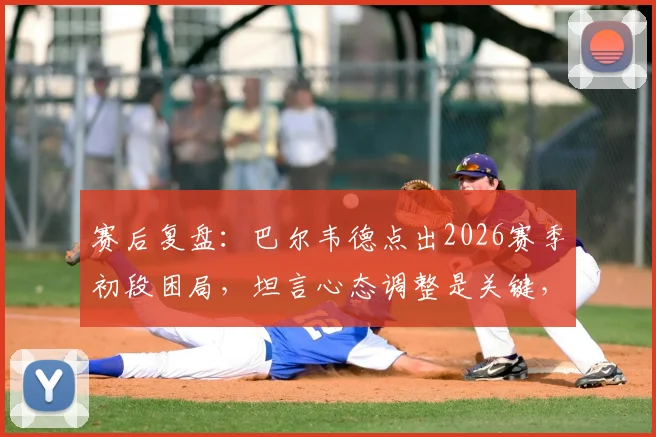 赛后复盘：巴尔韦德点出2026赛季初段困局，坦言心态调整是关键，下半场才打出真实水准
